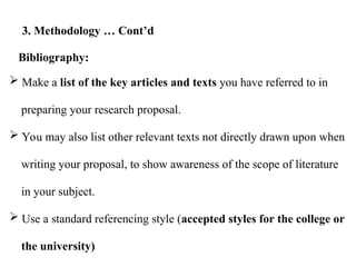  Make a list of the key articles and texts you have referred to in
preparing your research proposal.
 You may also list other relevant texts not directly drawn upon when
writing your proposal, to show awareness of the scope of literature
in your subject.
 Use a standard referencing style (accepted styles for the college or
the university)
Bibliography:
3. Methodology … Cont’d
 