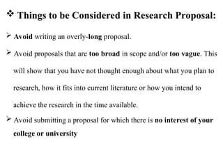  Avoid writing an overly-long proposal.
 Avoid proposals that are too broad in scope and/or too vague. This
will show that you have not thought enough about what you plan to
research, how it fits into current literature or how you intend to
achieve the research in the time available.
 Avoid submitting a proposal for which there is no interest of your
college or university
 Things to be Considered in Research Proposal:
 