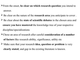 From the onset, be clear on which research question you intend to
answer.
 Be clear on the nature of the research area you anticipate to cover .
 Be clear about the state of scientific debates in the chosen area and
ensure you have mastered the knowledge tree of your respective
discipline/specializations
Chose an area of research after careful consideration of a number
of factors like research ability, significance, utility etc
 Make sure that your research idea, question or problem is very
clearly stated, and gap in the existing literature is known.
 