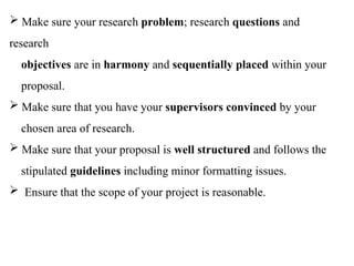  Make sure your research problem; research questions and
research
objectives are in harmony and sequentially placed within your
proposal.
 Make sure that you have your supervisors convinced by your
chosen area of research.
 Make sure that your proposal is well structured and follows the
stipulated guidelines including minor formatting issues.
 Ensure that the scope of your project is reasonable.
 