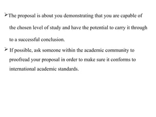 The proposal is about you demonstrating that you are capable of
the chosen level of study and have the potential to carry it through
to a successful conclusion.
 If possible, ask someone within the academic community to
proofread your proposal in order to make sure it conforms to
international academic standards.
 
