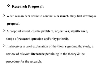  When researchers desire to conduct a research, they first develop a
proposal.
 A proposal introduces the problem, objectives, significance,
scope of research question and/or hypothesis.
 It also gives a brief explanation of the theory guiding the study, a
review of relevant literature pertaining to the theory & the
procedure for the research.
 Research Proposal:
 