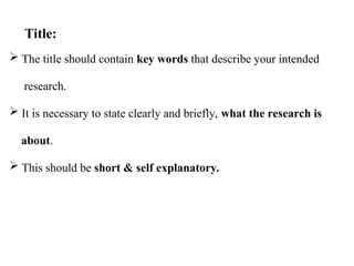  The title should contain key words that describe your intended
research.
 It is necessary to state clearly and briefly, what the research is
about.
 This should be short & self explanatory.
Title:
 