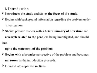  Introduces the study and states the focus of the study.
 Begins with background information regarding the problem under
investigation.
 Should provide readers with a brief summary of literature and
research related to the problem being investigated, and should
lead
up to the statement of the problem.
 Begins with a broader perspective of the problem and becomes
narrower as the introduction proceeds.
 Divided into separate sections.
1. Introduction
 