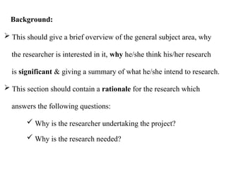  This should give a brief overview of the general subject area, why
the researcher is interested in it, why he/she think his/her research
is significant & giving a summary of what he/she intend to research.
 This section should contain a rationale for the research which
answers the following questions:
 Why is the researcher undertaking the project?
 Why is the research needed?
Background:
 