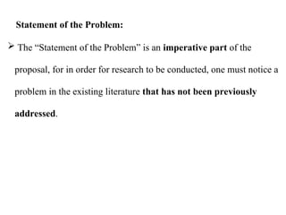  The “Statement of the Problem” is an imperative part of the
proposal, for in order for research to be conducted, one must notice a
problem in the existing literature that has not been previously
addressed.
Statement of the Problem:
 