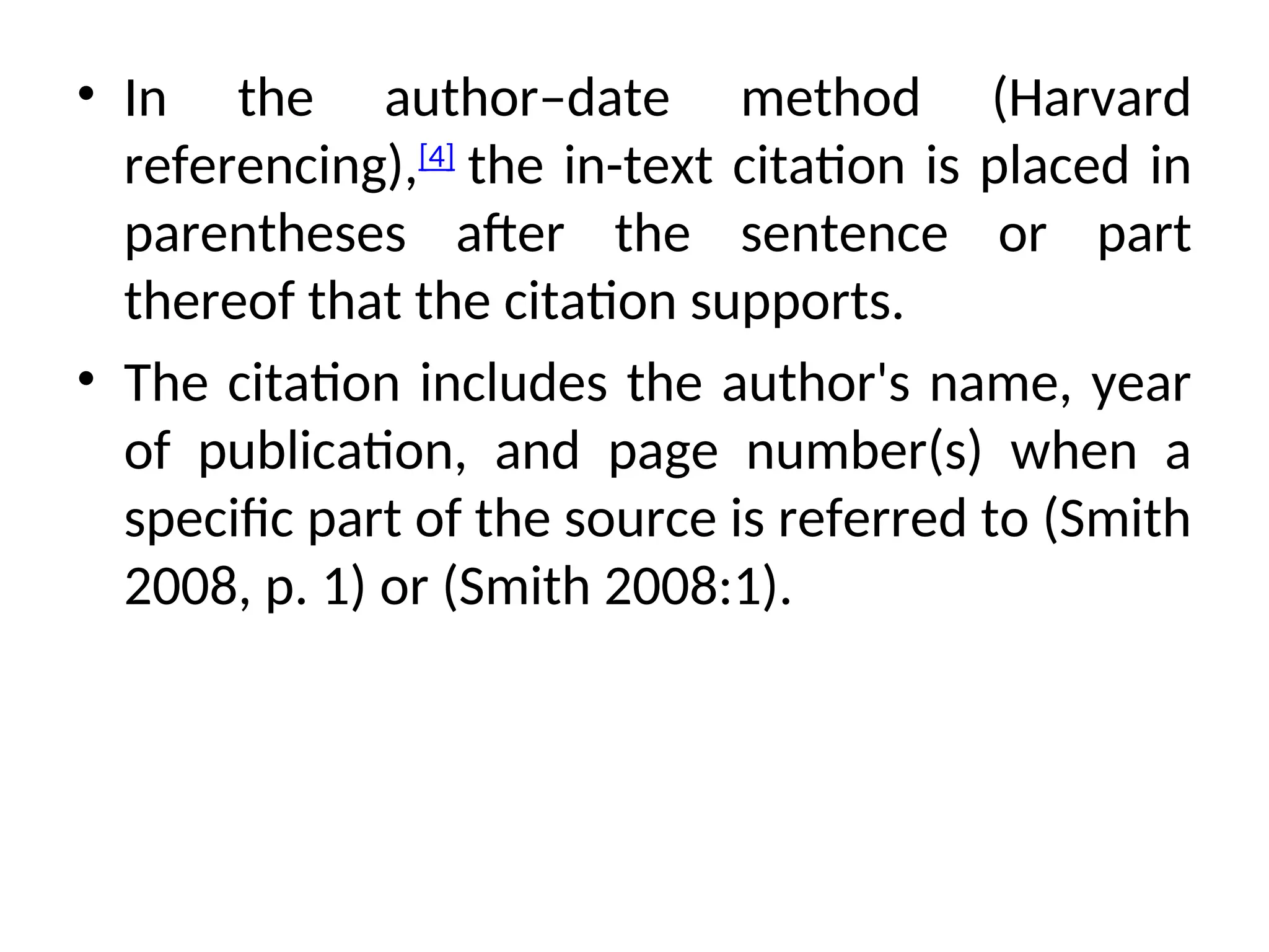 • In the author–date method (Harvard
referencing),[4]
the in-text citation is placed in
parentheses after the sentence or part
thereof that the citation supports.
• The citation includes the author's name, year
of publication, and page number(s) when a
specific part of the source is referred to (Smith
2008, p. 1) or (Smith 2008:1).
 
