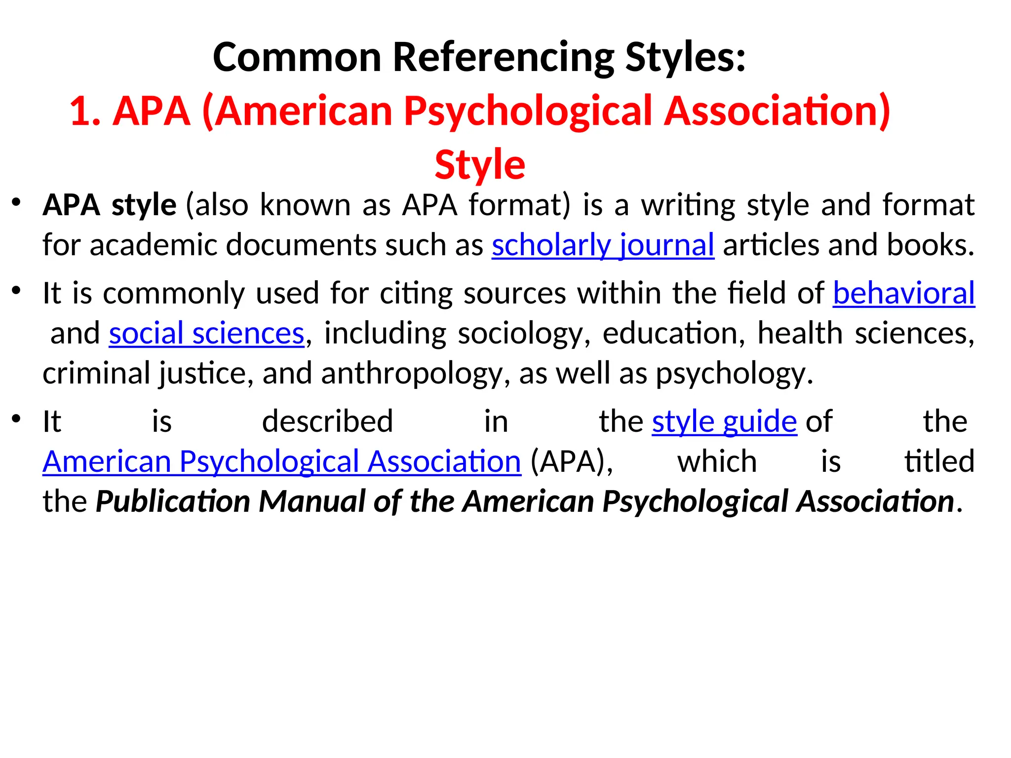 Common Referencing Styles:
1. APA (American Psychological Association)
Style
• APA style (also known as APA format) is a writing style and format
for academic documents such as scholarly journal articles and books.
• It is commonly used for citing sources within the field of behavioral
and social sciences, including sociology, education, health sciences,
criminal justice, and anthropology, as well as psychology.
• It is described in the style guide of the
American Psychological Association (APA), which is titled
the Publication Manual of the American Psychological Association.
 