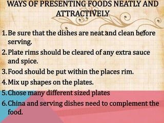 WAYS OF PRESENTING FOODS NEATLY AND
ATTRACTIVELY
1.Be sure that the dishes are neat and clean before
serving.
2.Plate rims should be cleared of any extra sauce
and spice.
3.Food should be put within the places rim.
4.Mix up shapes on the plates.
5.Chose many different sized plates
6.China and serving dishes need to complement the
food.
 