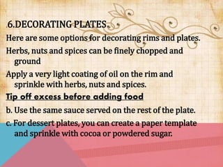 .6.DECORATING PLATES
Here are some options for decorating rims and plates.
Herbs, nuts and spices can be finely chopped and
ground
Apply a very light coating of oil on the rim and
sprinkle with herbs, nuts and spices.
Tip off excess before adding food
b. Use the same sauce served on the rest of the plate.
c. For dessert plates, you can create a paper template
and sprinkle with cocoa or powdered sugar.
 