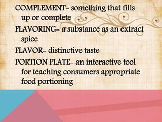 COMPLEMENT- something that fills
up or complete
FLAVORING- a substance as an extract
spice
FLAVOR- distinctive taste
PORTION PLATE- an interactive tool
for teaching consumers appropriate
food portioning
 