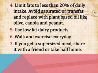 4. Limit fats to less than 20% of daily
intake. Avoid saturated or transfat
and replace with plant based oil like
olive, canola and peanut.
5. Use low fat dairy products
6. Walk and exercise everyday
7. If you get a supersized meal, share
it with a friend or take half home.
 