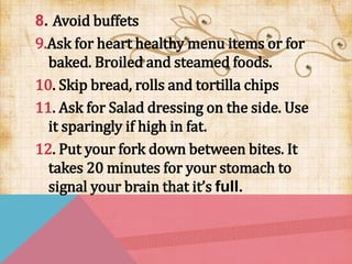 8. Avoid buffets
9.Ask for heart healthy menu items or for
baked. Broiled and steamed foods.
10. Skip bread, rolls and tortilla chips
11. Ask for Salad dressing on the side. Use
it sparingly if high in fat.
12. Put your fork down between bites. It
takes 20 minutes for your stomach to
signal your brain that it’s full.
 
