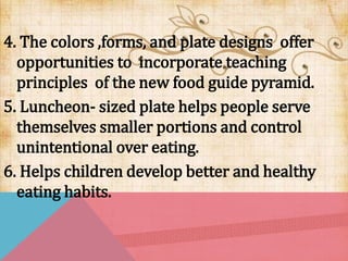4. The colors ,forms, and plate designs offer
opportunities to incorporate teaching
principles of the new food guide pyramid.
5. Luncheon- sized plate helps people serve
themselves smaller portions and control
unintentional over eating.
6. Helps children develop better and healthy
eating habits.
 