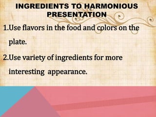 INGREDIENTS TO HARMONIOUS
PRESENTATION
1.Use flavors in the food and colors on the
plate.
2.Use variety of ingredients for more
interesting appearance.
 