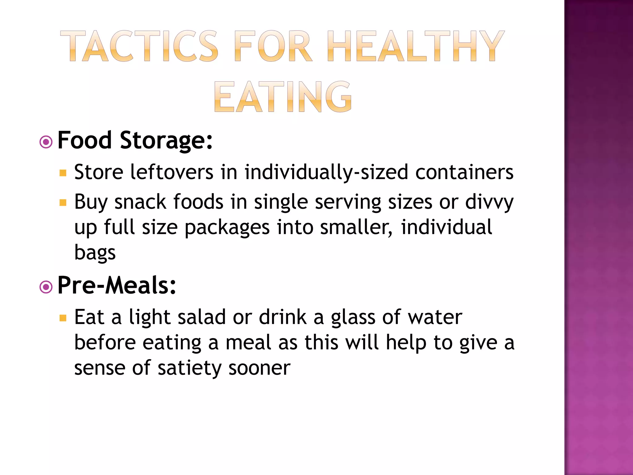 Tactics for Healthy EatingFood Storage:Store leftovers in individually-sized containersBuy snack foods in single serving sizes or divvy up full size packages into smaller, individual bagsPre-Meals:Eat a light salad or drink a glass of water before eating a meal as this will help to give a sense of satiety sooner