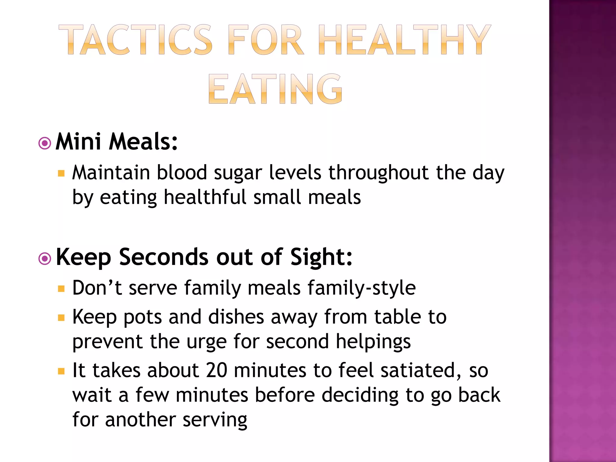 Tactics for Healthy EatingMini Meals:Maintain blood sugar levels throughout the day by eating healthful small meals Keep Seconds out of Sight:Don’t serve family meals family-styleKeep pots and dishes away from table to prevent the urge for second helpingsIt takes about 20 minutes to feel satiated, so wait a few minutes before deciding to go back for another serving