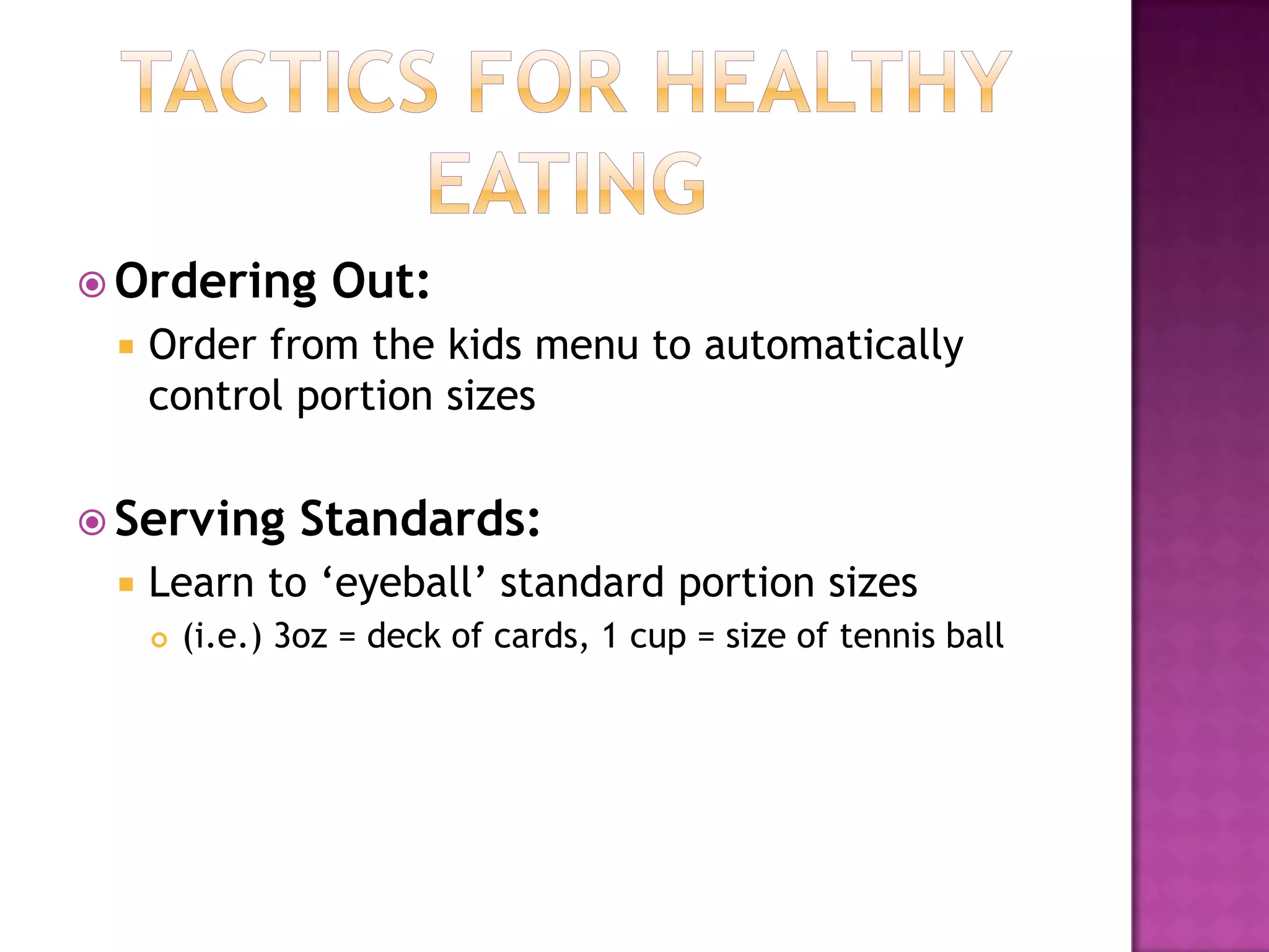Tactics for Healthy EatingOrdering Out:Order from the kids menu to automatically control portion sizes Serving Standards:Learn to ‘eyeball’ standard portion sizes(i.e.) 3oz = deck of cards, 1 cup = size of tennis ball