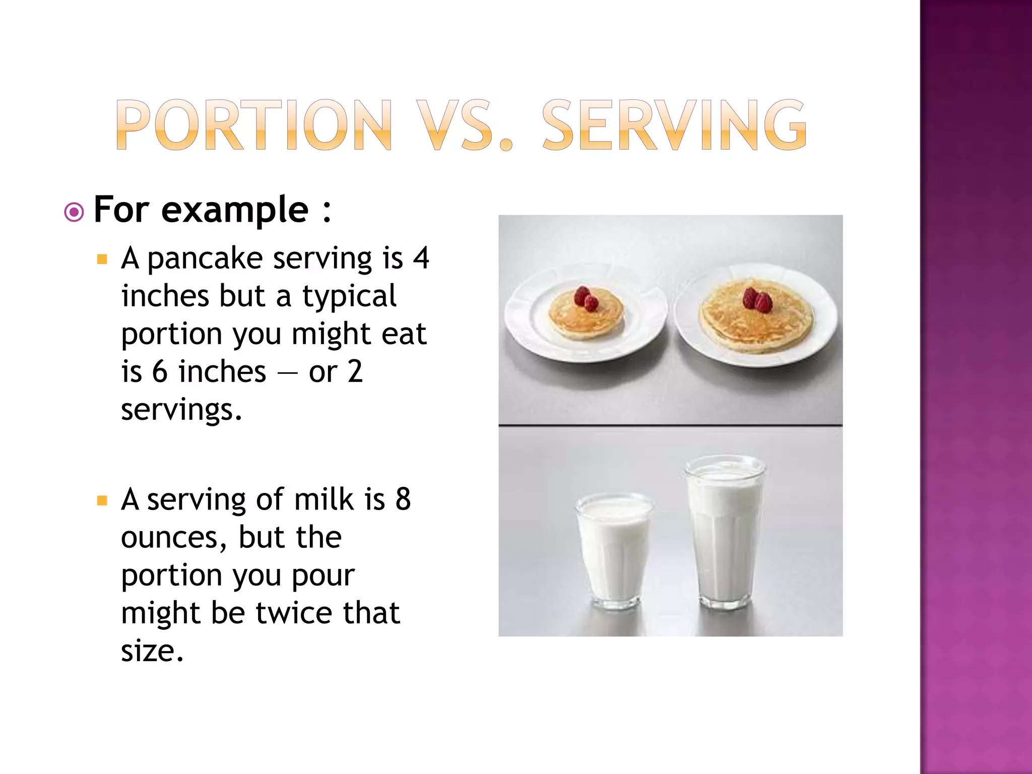 Portion vs. ServingFor example :A pancake serving is 4 inches but a typical portion you might eat is 6 inches — or 2 servings. A serving of milk is 8 ounces, but the portion you pour might be twice that size.  
