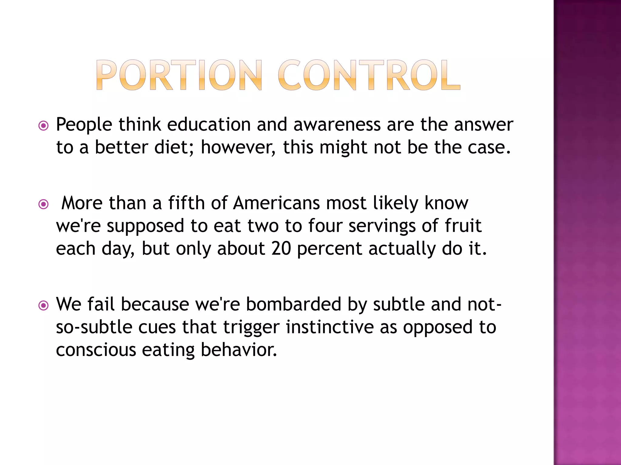 Portion Control People think education and awareness are the answer to a better diet; however, this might not be the case. More than a fifth of Americans most likely know we're supposed to eat two to four servings of fruit each day, but only about 20 percent actually do it. We fail because we're bombarded by subtle and not-so-subtle cues that trigger instinctive as opposed to conscious eating behavior.