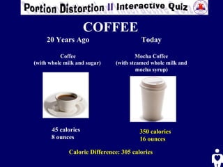 COFFEE   20 Years Ago Coffee (with whole milk and sugar)   Today Mocha Coffee (with steamed whole milk and mocha syrup) 45 calories 8 ounces 350 calories 16 ounces   Calorie Difference: 305 calories 