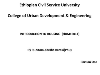 Ethiopian Civil Service University
College of Urban Development & Engineering
INTRODUCTION TO HOUSING (HDM: 6011)
By : Goitom Abraha Baraki(PhD)
Portion One
 