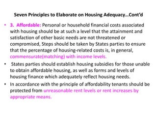 Seven Principles to Elaborate on Housing Adequacy…Cont’d
• 3. Affordable: Personal or household financial costs associated
with housing should be at such a level that the attainment and
satisfaction of other basic needs are not threatened or
compromised, Steps should be taken by States parties to ensure
that the percentage of housing-related costs is, in general,
commensurate(matching) with income levels.
• States parties should establish housing subsidies for those unable
to obtain affordable housing, as well as forms and levels of
housing finance which adequately reflect housing needs.
• In accordance with the principle of affordability tenants should be
protected from unreasonable rent levels or rent increases by
appropriate means.
 
