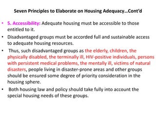 Seven Principles to Elaborate on Housing Adequacy…Cont’d
• 5. Accessibility: Adequate housing must be accessible to those
entitled to it.
• Disadvantaged groups must be accorded full and sustainable access
to adequate housing resources.
• Thus, such disadvantaged groups as the elderly, children, the
physically disabled, the terminally ill, HIV-positive individuals, persons
with persistent medical problems, the mentally ill, victims of natural
disasters, people living in disaster-prone areas and other groups
should be ensured some degree of priority consideration in the
housing sphere.
• Both housing law and policy should take fully into account the
special housing needs of these groups.
 