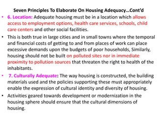 Seven Principles To Elaborate On Housing Adequacy…Cont’d
• 6. Location: Adequate housing must be in a location which allows
access to employment options, health care services, schools, child
care centers and other social facilities.
• This is both true in large cities and in small towns where the temporal
and financial costs of getting to and from places of work can place
excessive demands upon the budgets of poor households, Similarly,
housing should not be built on polluted sites nor in immediate
proximity to pollution sources that threaten the right to health of the
inhabitants.
• 7. Culturally Adequate: The way housing is constructed, the building
materials used and the policies supporting these must appropriately
enable the expression of cultural identity and diversity of housing.
• Activities geared towards development or modernization in the
housing sphere should ensure that the cultural dimensions of
housing.
 