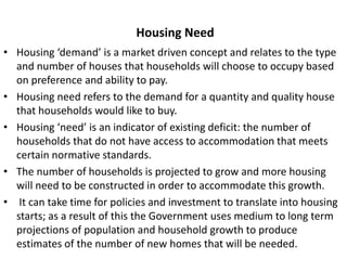 Housing Need
• Housing ‘demand’ is a market driven concept and relates to the type
and number of houses that households will choose to occupy based
on preference and ability to pay.
• Housing need refers to the demand for a quantity and quality house
that households would like to buy.
• Housing ‘need’ is an indicator of existing deficit: the number of
households that do not have access to accommodation that meets
certain normative standards.
• The number of households is projected to grow and more housing
will need to be constructed in order to accommodate this growth.
• It can take time for policies and investment to translate into housing
starts; as a result of this the Government uses medium to long term
projections of population and household growth to produce
estimates of the number of new homes that will be needed.
 