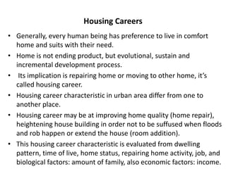 Housing Careers
• Generally, every human being has preference to live in comfort
home and suits with their need.
• Home is not ending product, but evolutional, sustain and
incremental development process.
• Its implication is repairing home or moving to other home, it’s
called housing career.
• Housing career characteristic in urban area differ from one to
another place.
• Housing career may be at improving home quality (home repair),
heightening house building in order not to be suffused when floods
and rob happen or extend the house (room addition).
• This housing career characteristic is evaluated from dwelling
pattern, time of live, home status, repairing home activity, job, and
biological factors: amount of family, also economic factors: income.
 