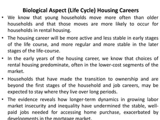 Biological Aspect (Life Cycle) Housing Careers
• We know that young households move more often than older
households and that those moves are more likely to occur for
households in rental housing.
• The housing career will be more active and less stable in early stages
of the life course, and more regular and more stable in the later
stages of the life-course.
• In the early years of the housing career, we know that choices of
rental housing predominate, often in the lower-cost segments of the
market.
• Households that have made the transition to ownership and are
beyond the first stages of the household and job careers, may be
expected to stay where they live over long periods.
• The evidence reveals how longer-term dynamics in growing labor
market insecurity and inequality have undermined the stable, well-
paid jobs needed for accessing home purchase, exacerbated by
 
