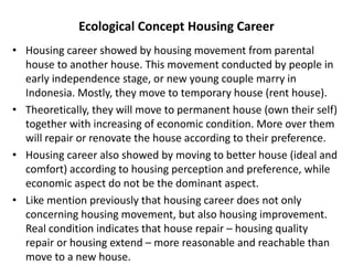 Ecological Concept Housing Career
• Housing career showed by housing movement from parental
house to another house. This movement conducted by people in
early independence stage, or new young couple marry in
Indonesia. Mostly, they move to temporary house (rent house).
• Theoretically, they will move to permanent house (own their self)
together with increasing of economic condition. More over them
will repair or renovate the house according to their preference.
• Housing career also showed by moving to better house (ideal and
comfort) according to housing perception and preference, while
economic aspect do not be the dominant aspect.
• Like mention previously that housing career does not only
concerning housing movement, but also housing improvement.
Real condition indicates that house repair – housing quality
repair or housing extend – more reasonable and reachable than
move to a new house.
 