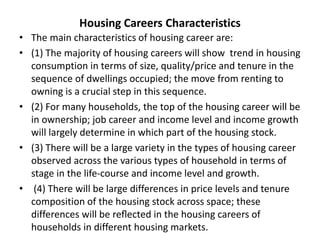 Housing Careers Characteristics
• The main characteristics of housing career are:
• (1) The majority of housing careers will show trend in housing
consumption in terms of size, quality/price and tenure in the
sequence of dwellings occupied; the move from renting to
owning is a crucial step in this sequence.
• (2) For many households, the top of the housing career will be
in ownership; job career and income level and income growth
will largely determine in which part of the housing stock.
• (3) There will be a large variety in the types of housing career
observed across the various types of household in terms of
stage in the life-course and income level and growth.
• (4) There will be large differences in price levels and tenure
composition of the housing stock across space; these
differences will be reﬂected in the housing careers of
households in different housing markets.
 
