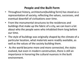 People and the Built Form
• Throughout history, architecture(building form) has stood as a
representation of society, reflecting the values, successes, and
eventual downfall of civilizations over time.
• From the monumental structures to the residences and
buildings that make up the fabric of a city, we can learn a lot
about who the people were who inhabited them long before
our time.
• The style of buildings was originally shaped by the climate of a
particular location, what materials were readily available, as
well as the values of the society building them.
• As the world became more and more connected, the styles
evolved, but even in modern construction, there is still an
importance in honoring the cultural nuances in the built
environment.
 