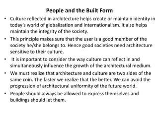People and the Built Form
• Culture reflected in architecture helps create or maintain identity in
today’s world of globalization and internationalism. It also helps
maintain the integrity of the society.
• This principle makes sure that the user is a good member of the
society he/she belongs to. Hence good societies need architecture
sensitive to their culture.
• It is important to consider the way culture can reflect in and
simultaneously influence the growth of the architectural medium.
• We must realize that architecture and culture are two sides of the
same coin. The faster we realize that the better. We can avoid the
progression of architectural uniformity of the future world.
• People should always be allowed to express themselves and
buildings should let them.
 