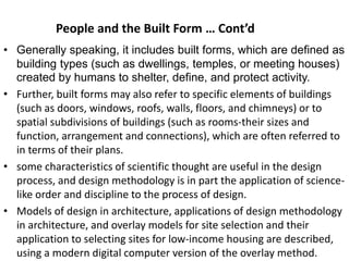 • Generally speaking, it includes built forms, which are defined as
building types (such as dwellings, temples, or meeting houses)
created by humans to shelter, define, and protect activity.
• Further, built forms may also refer to specific elements of buildings
(such as doors, windows, roofs, walls, floors, and chimneys) or to
spatial subdivisions of buildings (such as rooms-their sizes and
function, arrangement and connections), which are often referred to
in terms of their plans.
• some characteristics of scientific thought are useful in the design
process, and design methodology is in part the application of science-
like order and discipline to the process of design.
• Models of design in architecture, applications of design methodology
in architecture, and overlay models for site selection and their
application to selecting sites for low-income housing are described,
using a modern digital computer version of the overlay method.
People and the Built Form … Cont’d
 