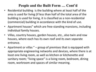 People and the Built Form … Cont’d
• Residential building is the building where at least half of the
area is used for living (if less than half of the total area of the
building is used for living, it is classified as a non-residential
(commercial) building in accordance with the kind of use.
• Apartment houses” which are free-standing mansions, including
individual family houses.
• Villas, country houses, garden houses, etc., also twin and row
houses, where each has its own roof and its own separate
entrance.
• Apartment or villas ” ‒ group of premises that is equipped with
appropriate engineering networks and devices, where there is at
least one living room, as well as kitchen or kitchenette and
sanitary room; “living space” is a living room, bedroom, dining
room, workroom and spaces of similar meaning.
 