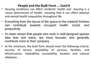 • Housing conditions can affect residents’ health and housing is a
‘social determinant of health’, meaning that it can affect physical
and mental health inequalities throughout life.
• Everything from the layout of the space to the material finishes
can contribute towards occupant health, mood, and
productivity.
• It’s been shown that people who work in well-designed spaces
take less sick leave, are more focused, and generally
contribute more to their company.
• At the minimum, the built form should meet the following criteria:
security of tenure, availability of services, facilities, and
infrastructure, habitability, accessibility, location and cultural
adequacy .
People and the Built Form … Cont’d
 