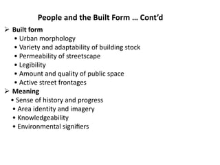  Built form
• Urban morphology
• Variety and adaptability of building stock
• Permeability of streetscape
• Legibility
• Amount and quality of public space
• Active street frontages
 Meaning
• Sense of history and progress
• Area identity and imagery
• Knowledgeability
• Environmental signiﬁers
People and the Built Form … Cont’d
 