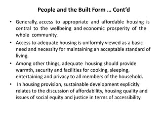 People and the Built Form … Cont’d
• Generally, access to appropriate and affordable housing is
central to the wellbeing and economic prosperity of the
whole community.
• Access to adequate housing is uniformly viewed as a basic
need and necessity for maintaining an acceptable standard of
living.
• Among other things, adequate housing should provide
warmth, security and facilities for cooking, sleeping,
entertaining and privacy to all members of the household.
• In housing provision, sustainable development explicitly
relates to the discussion of affordability, housing quality and
issues of social equity and justice in terms of accessibility.
 