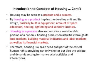 Introduction to Concepts of Housing … Cont’d
• Housing may be seen as a product and a process.
• By housing as a product implies the dwelling unit and its
design, basically built in equipment, amount of space
allocation, heating, lightening and sanitary facilities.
• Housing as a process also accounts for a considerable
portion of a nation’s housing production activities through its
land markets, building material industries and labor markets
as well as its financial markets.
• Therefore, housing is a basic need and part of the critical
human rights providing not only shelter but also the private
and dynamic setting for many social activities and
interactions.
 