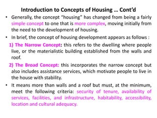 Introduction to Concepts of Housing … Cont’d
• Generally, the concept “housing” has changed from being a fairly
simple concept to one that is more complex, moving initially from
the need to the development of housing.
• In brief, the concept of housing development appears as follows :
1) The Narrow Concept: this refers to the dwelling where people
live, or the materialistic building established from the walls and
roof.
2) The Broad Concept: this incorporates the narrow concept but
also includes assistance services, which motivate people to live in
the house with stability.
• It means more than walls and a roof but must, at the minimum,
meet the following criteria: security of tenure, availability of
services, facilities, and infrastructure, habitability, accessibility,
location and cultural adequacy.
 