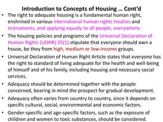 Introduction to Concepts of Housing … Cont’d
• The right to adequate housing is a fundamental human right,
enshrined in various international human rights treaties and
instruments, and applying equally to all people, everywhere.
• The housing policies and programs of the Universal Declaration of
Human Rights (UDHR) 25(1) stipulate that everyone should own a
house, be they from high, medium or low-income groups.
• Universal Declaration of Human Right Article states that everyone has
the right to standard of living adequate for the health and well-being
of himself and of his family, including housing and necessary social
services.
• Adequacy should be determined together with the people
concerned, bearing in mind the prospect for gradual development.
• Adequacy often varies from country to country, since it depends on
specific cultural, social, environmental and economic factors.
• Gender-specific and age-specific factors, such as the exposure of
children and women to toxic substances, should be considered.
 