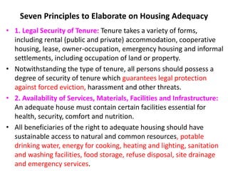 Seven Principles to Elaborate on Housing Adequacy
• 1. Legal Security of Tenure: Tenure takes a variety of forms,
including rental (public and private) accommodation, cooperative
housing, lease, owner-occupation, emergency housing and informal
settlements, including occupation of land or property.
• Notwithstanding the type of tenure, all persons should possess a
degree of security of tenure which guarantees legal protection
against forced eviction, harassment and other threats.
• 2. Availability of Services, Materials, Facilities and Infrastructure:
An adequate house must contain certain facilities essential for
health, security, comfort and nutrition.
• All beneficiaries of the right to adequate housing should have
sustainable access to natural and common resources, potable
drinking water, energy for cooking, heating and lighting, sanitation
and washing facilities, food storage, refuse disposal, site drainage
and emergency services.
 