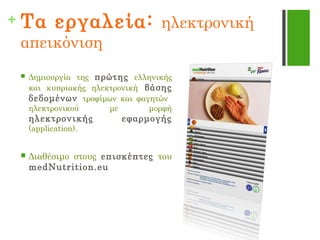 + Τα εργαλεία: ηλεκτρονική
απεικόνιση
 Δημιουργία της πρώτης ελληνικής
και κυπριακής ηλεκτρονική βάσης
δεδομένων τροφίμων και φαγητών
ηλεκτρονικού με μορφή
ηλεκτρονικής εφαρμογής
(application).
 Διαθέσιμο στους επισκέπτες του
medNutrition.eu
 