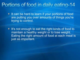 Portions of food in daily eating-14 It can be hard to learn if your portions of food are putting you over amounts of things you're trying to control.  It's not enough to eat the right kinds of food to maintain a healthy weight or to lose weight. Eating the right amount of food at each meal is just as important. 