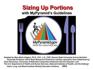 Sizing Up Portions   with MyPyramid’s Guidelines Adapted by Mary Meck Higgins, Ph.D., R.D., L.D., CDE, Kansas State University Human Nutrition Associate Professor and K-State Research & Extension nutrition specialist, from slideshows by:  Alice Henneman, University of Nebraska Cooperative Extension Service Educator; and  T he U.S. Department of Health and Human Services, National Institutes of Health, and the National Heart, Lung, and Blood Institute   Obesity Education Initiative.   2005. 
