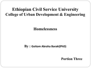 Ethiopian Civil Service University
College of Urban Development & Engineering
Homelessness
By : Goitom Abraha Baraki(PhD)
Portion Three
 