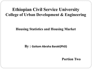 Ethiopian Civil Service University
College of Urban Development & Engineering
Housing Statistics and Housing Market
By : Goitom Abraha Baraki(PhD)
Portion Two
 